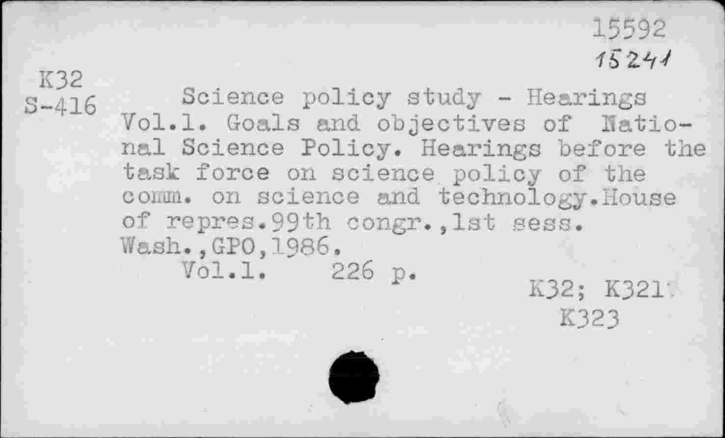 ﻿K32 S-416
15592
76 247
Science policy study - Hearings Vol.l. Goals and objectives of national Science Policy. Hearings before the task force on science policy of the connn. on science and technology.House of repres.99th congr.,1st sess.
Wash.,GPO,1986.
Vol.l. 226 p.
K32; K321.
K323